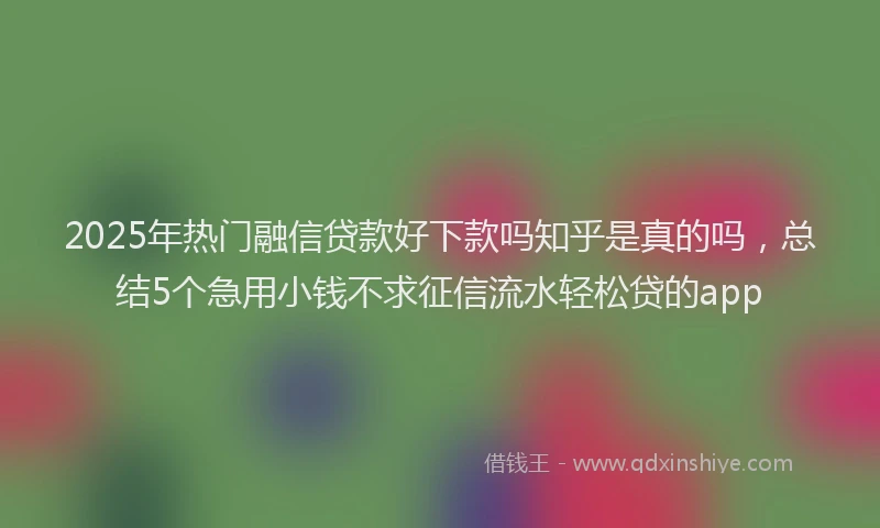 2025年热门融信贷款好下款吗知乎是真的吗，总结5个急用小钱不求征信流水轻松贷的app