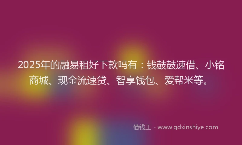 2025年的融易租好下款吗有：钱鼓鼓速借、小铭商城、现金流速贷、智享钱包、爱帮米等。