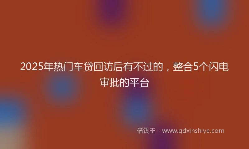 2025年热门车贷回访后有不过的，整合5个闪电审批的平台