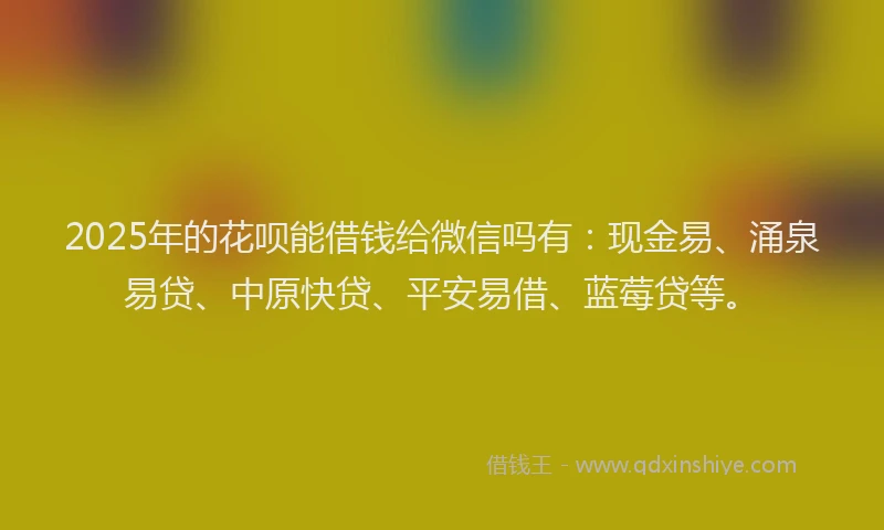 2025年的花呗能借钱给微信吗有：现金易、涌泉易贷、中原快贷、平安易借、蓝莓贷等。
