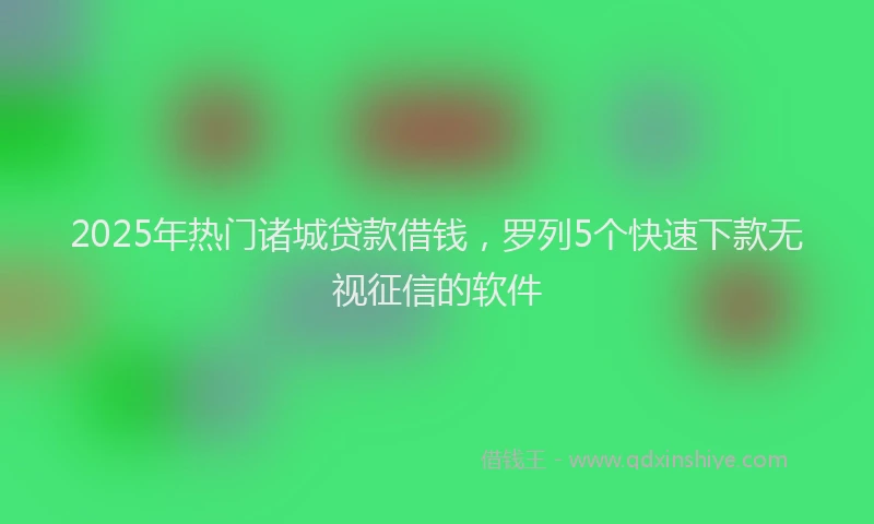2025年热门诸城贷款借钱，罗列5个快速下款无视征信的软件