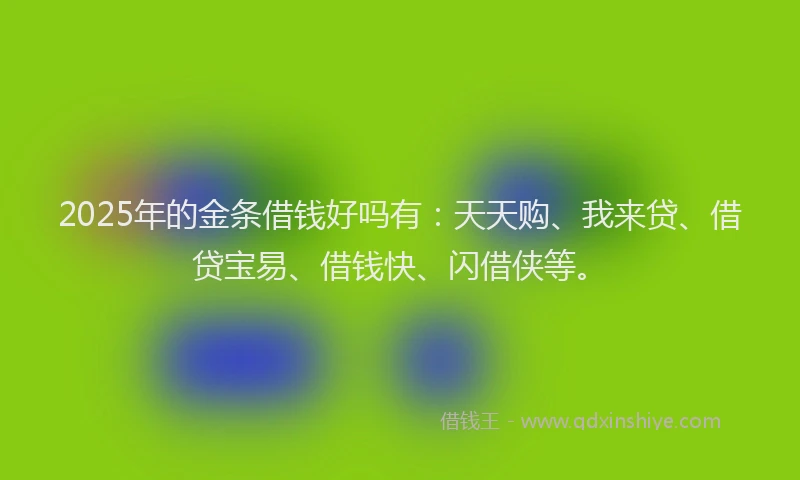 2025年的金条借钱好吗有:天天购、我来贷、借贷宝易、借钱快、闪借侠等。