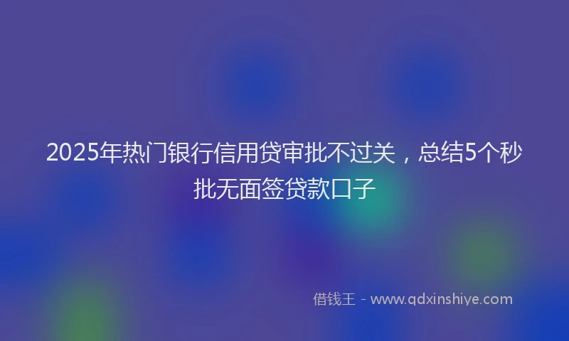 2025年热门银行信用贷审批不过关，总结5个秒批无面签贷款口子
