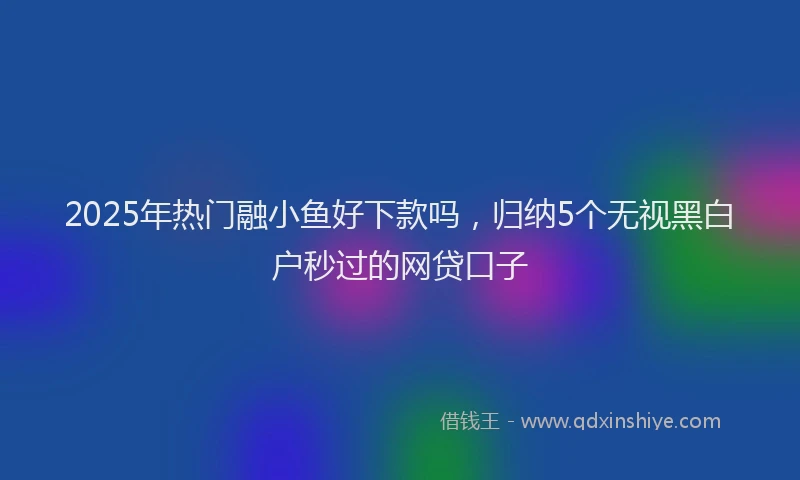 2025年热门融小鱼好下款吗，归纳5个无视黑白户秒过的网贷口子