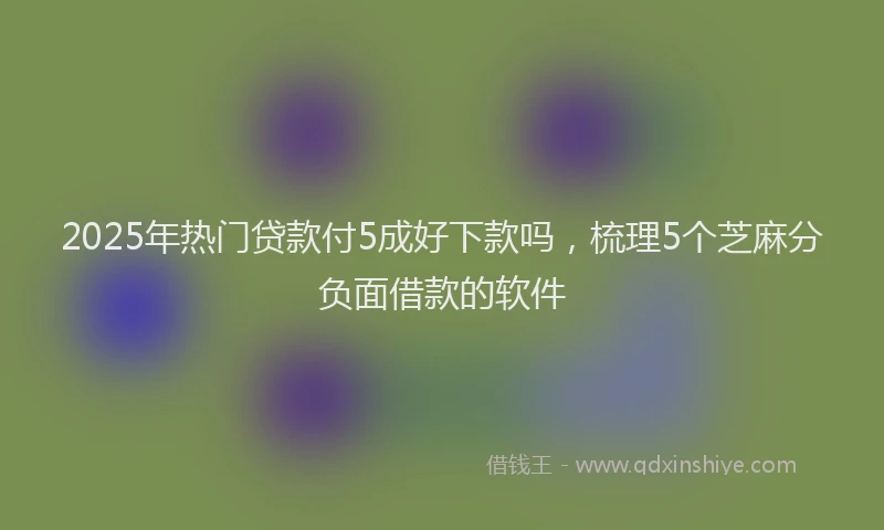 2025年热门贷款付5成好下款吗，梳理5个芝麻分负面借款的软件