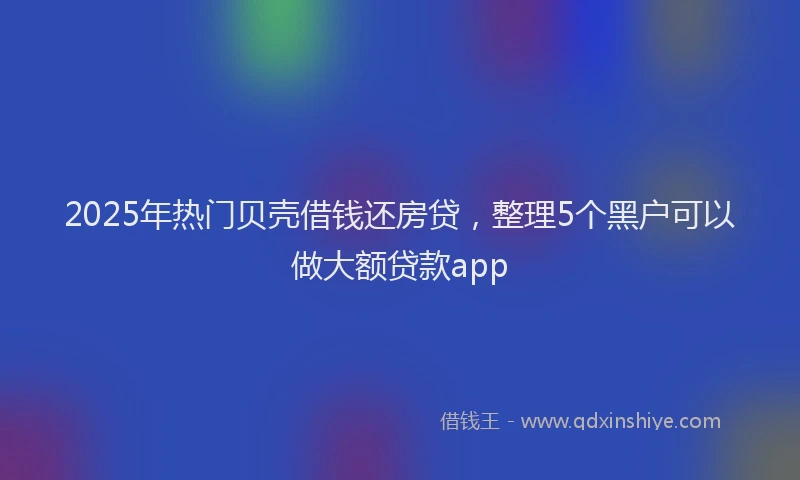 2025年热门贝壳借钱还房贷，整理5个黑户可以做大额贷款app