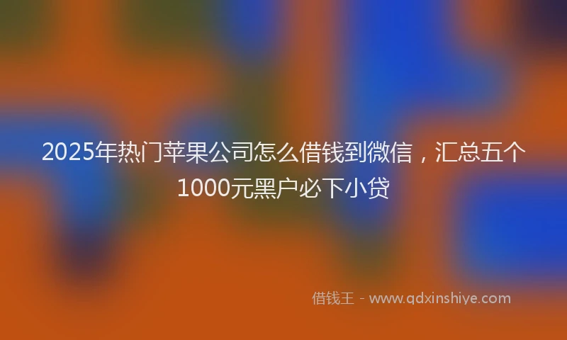 2025年热门苹果公司怎么借钱到微信,汇总五个1000元黑户必下小贷