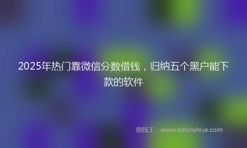 2025年热门靠微信分数借钱,归纳五个黑户能下款的软件