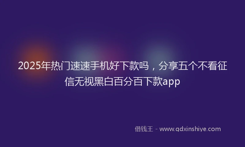 2025年热门速速手机好下款吗,分享五个不看征信无视黑白百分百下款app
