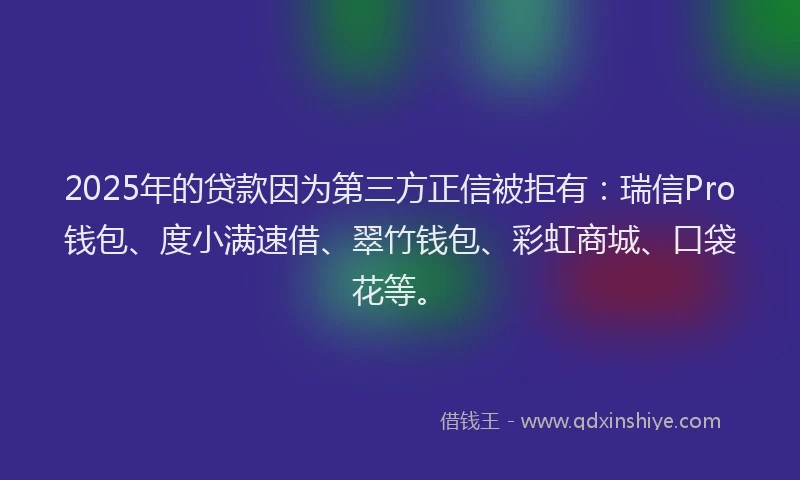 2025年的贷款因为第三方正信被拒有:瑞信Pro钱包、度小满速借、翠竹钱包、彩虹商城、口袋花等。