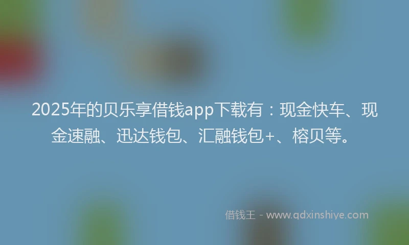 2025年的贝乐享借钱app下载有：现金快车、现金速融、迅达钱包、汇融钱包+、榕贝等。