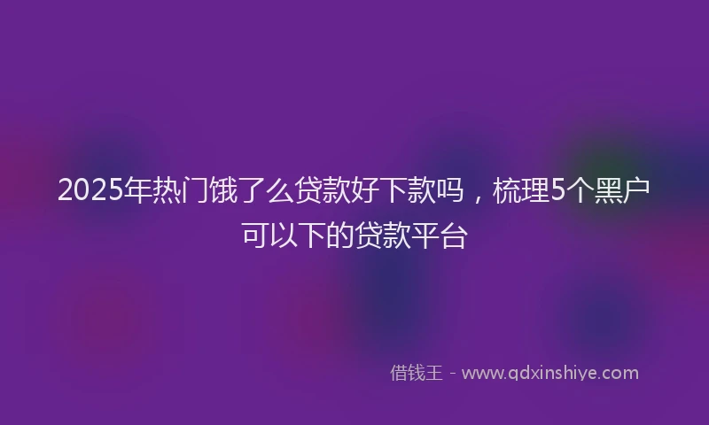 2025年热门饿了么贷款好下款吗，梳理5个黑户可以下的贷款平台