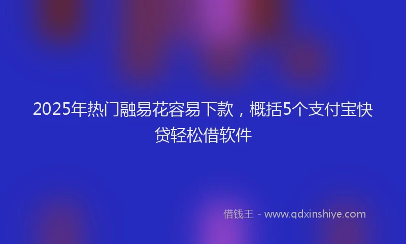 2025年热门融易花容易下款，概括5个支付宝快贷轻松借软件