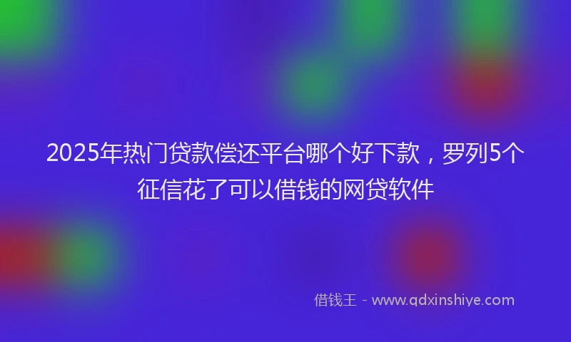 2025年热门贷款偿还平台哪个好下款，罗列5个征信花了可以借钱的网贷软件