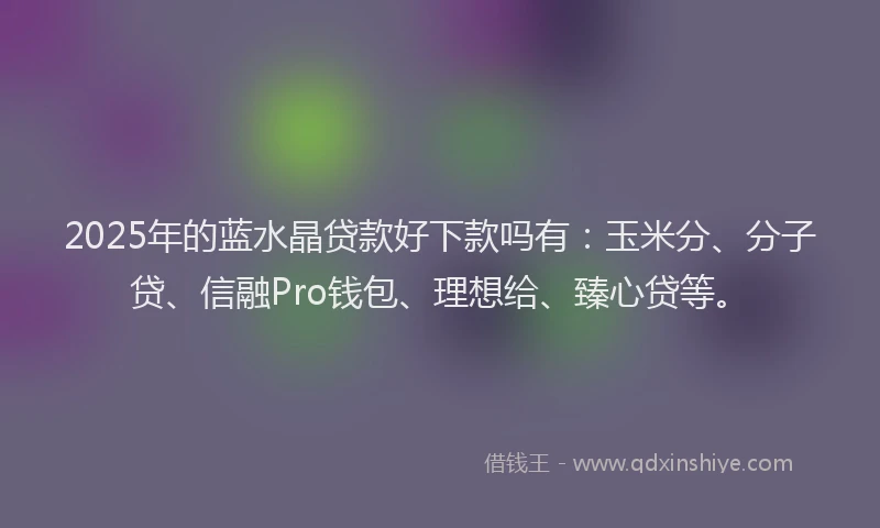 2025年的蓝水晶贷款好下款吗有：玉米分、分子贷、信融Pro钱包、理想给、臻心贷等。