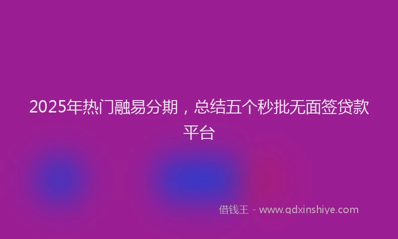 2025年热门融易分期，总结五个秒批无面签贷款平台