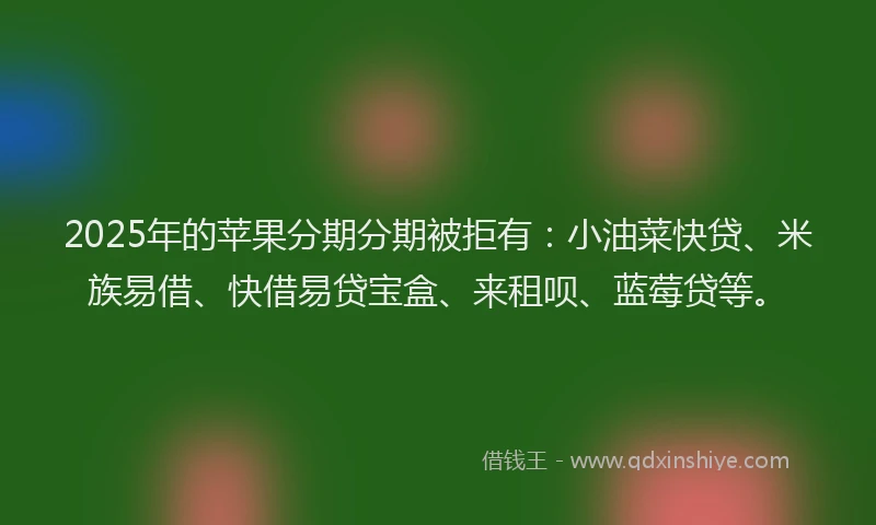 2025年的苹果分期分期被拒有：小油菜快贷、米族易借、快借易贷宝盒、来租呗、蓝莓贷等。