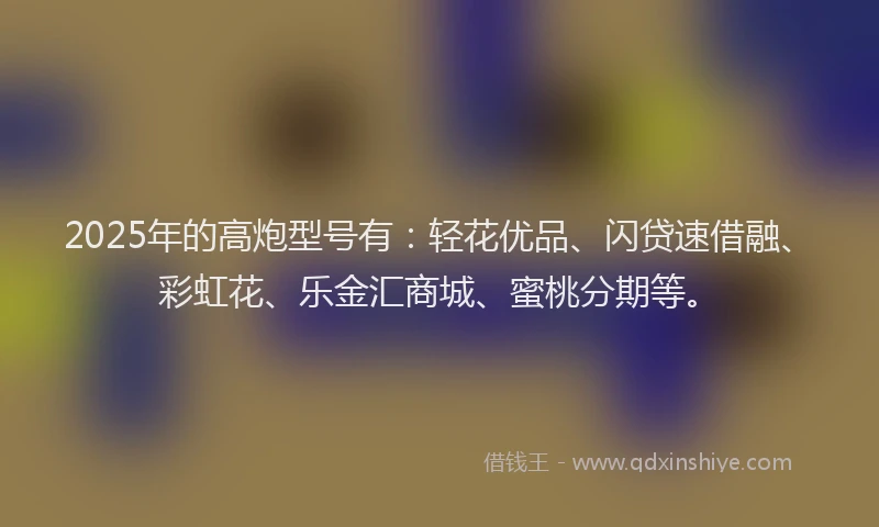 2025年的高炮型号有:轻花优品、闪贷速借融、彩虹花、乐金汇商城、蜜桃分期等。