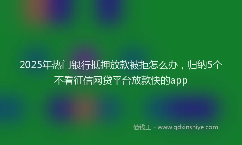 2025年热门银行抵押放款被拒怎么办，归纳5个不看征信网贷平台放款快的app