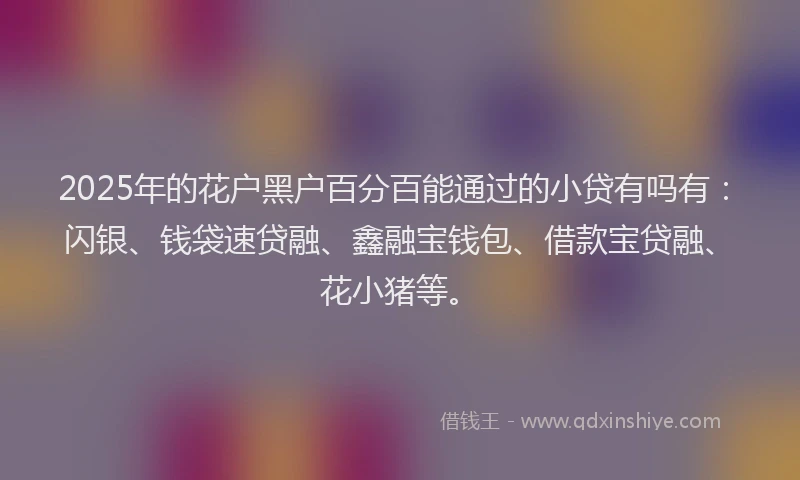 2025年的花户黑户百分百能通过的小贷有吗有:闪银、钱袋速贷融、鑫融宝钱包、借款宝贷融、花小猪等。