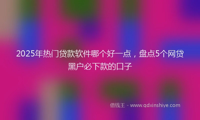 2025年热门贷款软件哪个好一点,盘点5个网贷黑户必下款的口子