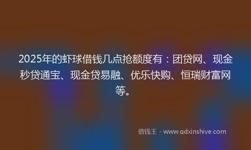 2025年的虾球借钱几点抢额度有：团贷网、现金秒贷通宝、现金贷易融、优乐快购、恒瑞财富网等。