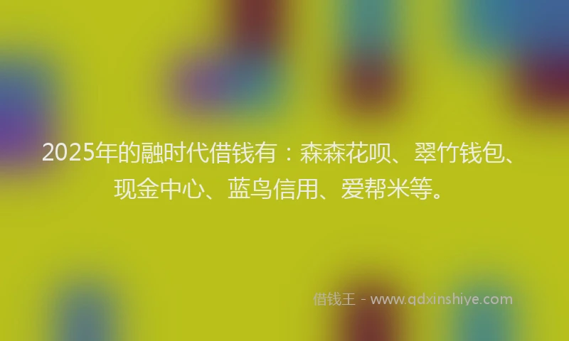 2025年的融时代借钱有：森森花呗、翠竹钱包、现金中心、蓝鸟信用、爱帮米等。