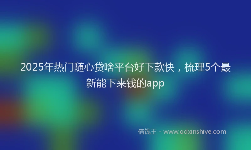 2025年热门随心贷啥平台好下款快，梳理5个最新能下来钱的app