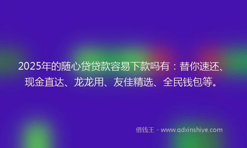 2025年的随心贷贷款容易下款吗有：替你速还、现金直达、龙龙用、友佳精选、全民钱包等。