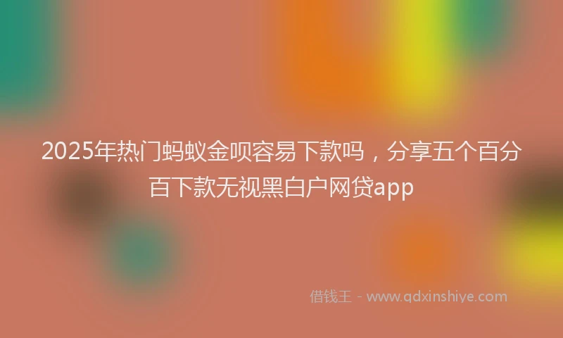 2025年热门蚂蚁金呗容易下款吗，分享五个百分百下款无视黑白户网贷app