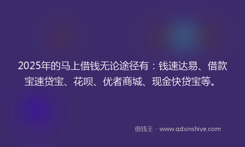 2025年的马上借钱无论途径有：钱速达易、借款宝速贷宝、花呗、优者商城、现金快贷宝等。