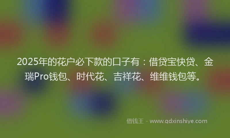 2025年的花户必下款的口子有：借贷宝快贷、金瑞Pro钱包、时代花、吉祥花、维维钱包等。