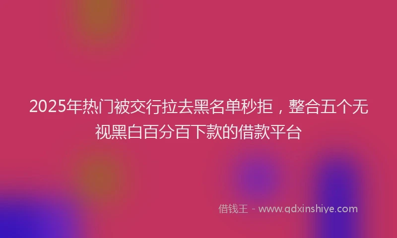 2025年热门被交行拉去黑名单秒拒，整合五个无视黑白百分百下款的借款平台