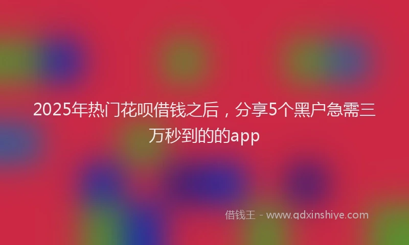 2025年热门花呗借钱之后,分享5个黑户急需三万秒到的的app