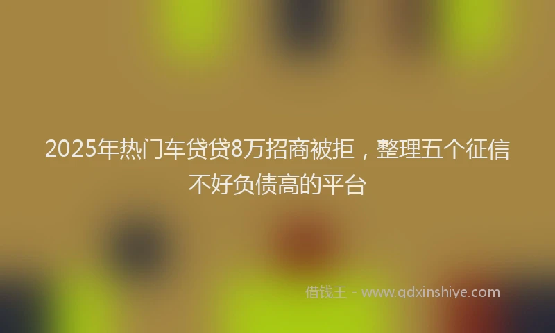 2025年热门车贷贷8万招商被拒，整理五个征信不好负债高的平台