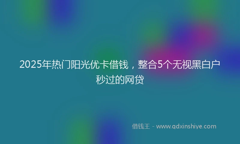 2025年热门阳光优卡借钱,整合5个无视黑白户秒过的网贷