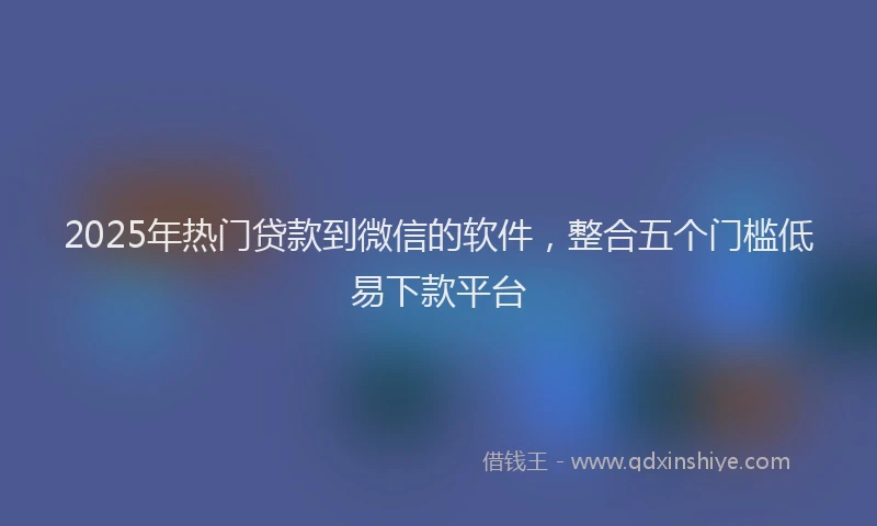 2025年热门贷款到微信的软件,整合五个门槛低易下款平台
