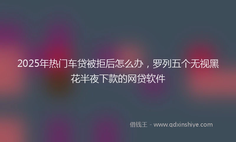 2025年热门车贷被拒后怎么办,罗列五个无视黑花半夜下款的网贷软件