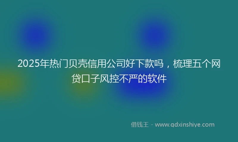 2025年热门贝壳信用公司好下款吗，梳理五个网贷口子风控不严的软件