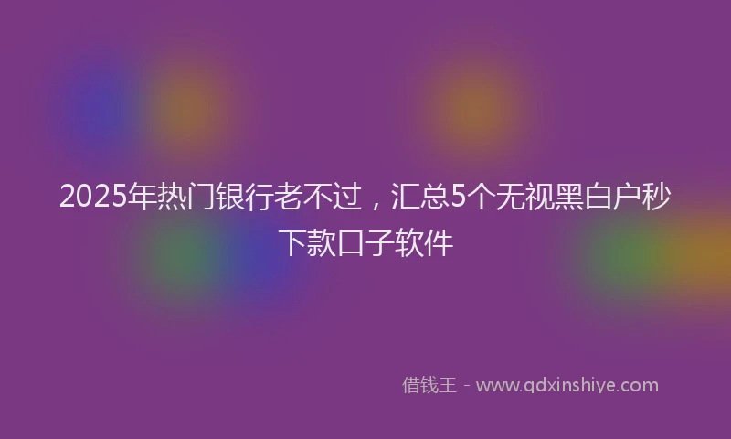 2025年热门银行老不过，汇总5个无视黑白户秒下款口子软件
