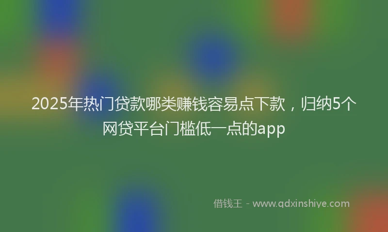 2025年热门贷款哪类赚钱容易点下款,归纳5个网贷平台门槛低一点的app