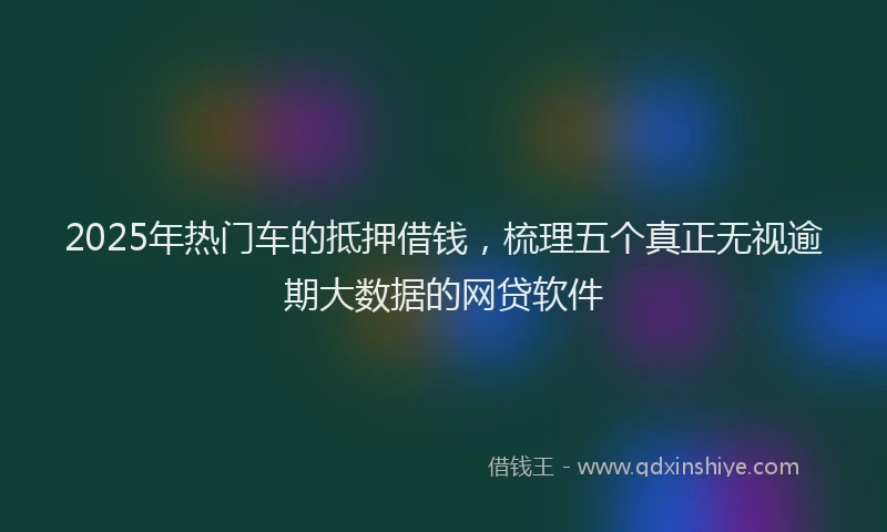 2025年热门车的抵押借钱,梳理五个真正无视逾期大数据的网贷软件