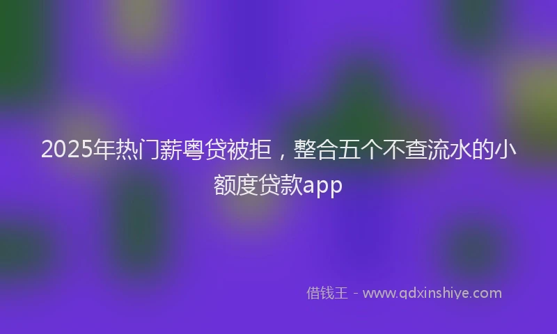 2025年热门薪粤贷被拒，整合五个不查流水的小额度贷款app