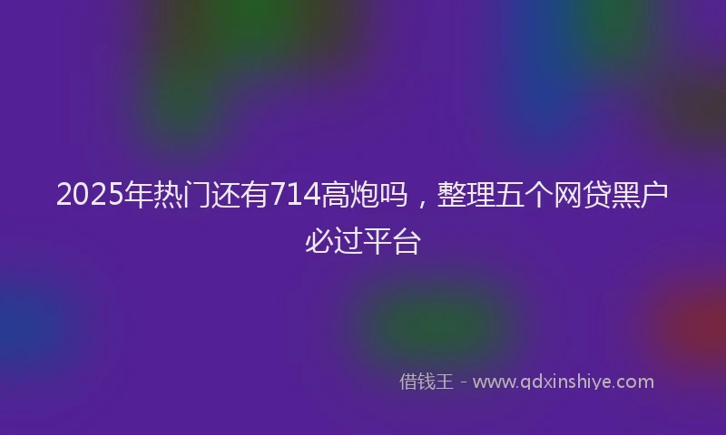 2025年热门还有714高炮吗,整理五个网贷黑户必过平台