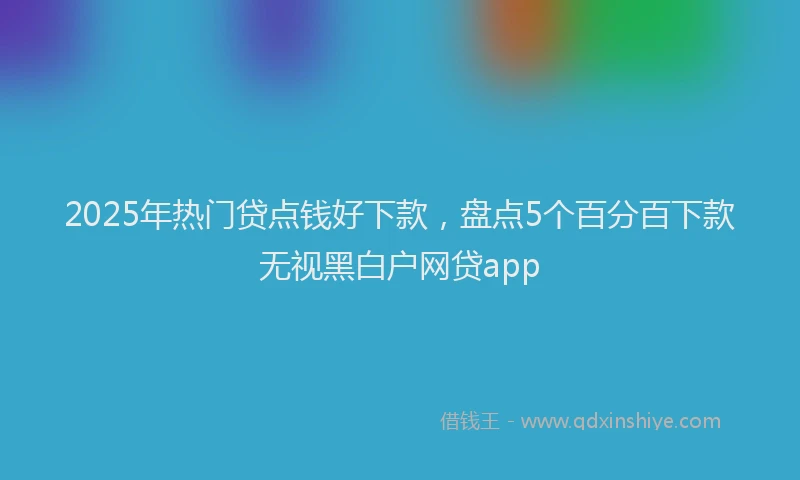 2025年热门贷点钱好下款，盘点5个百分百下款无视黑白户网贷app