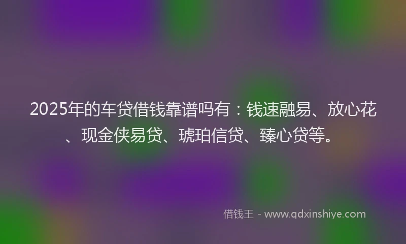 2025年的车贷借钱靠谱吗有:钱速融易、放心花、现金侠易贷、琥珀信贷、臻心贷等。