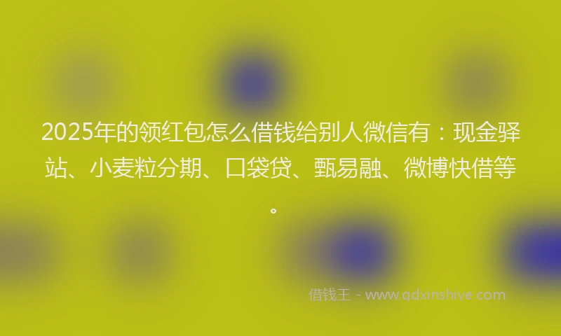 2025年的领红包怎么借钱给别人微信有：现金驿站、小麦粒分期、口袋贷、甄易融、微博快借等。