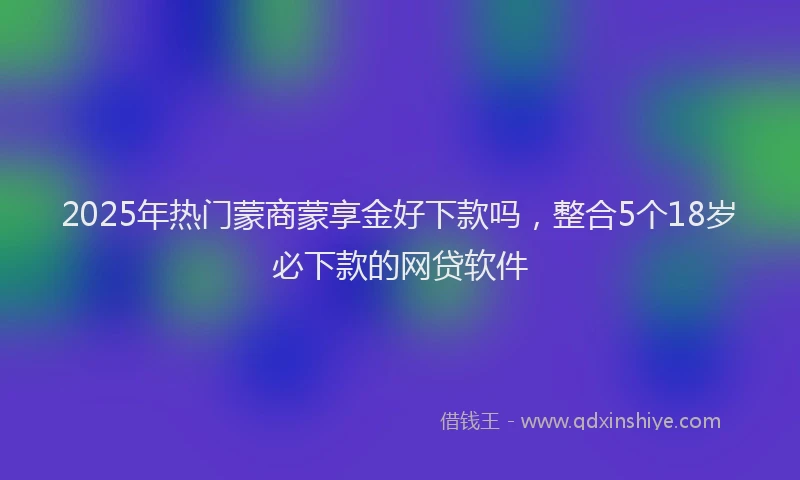 2025年热门蒙商蒙享金好下款吗，整合5个18岁必下款的网贷软件