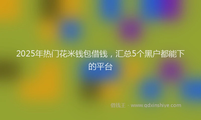 2025年热门花米钱包借钱，汇总5个黑户都能下的平台