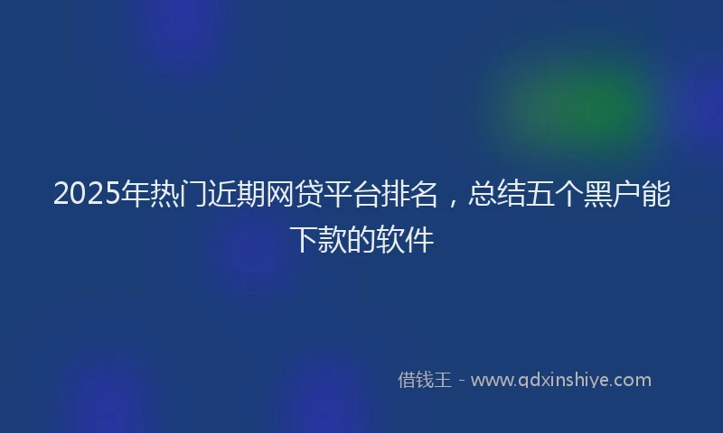 2025年热门近期网贷平台排名，总结五个黑户能下款的软件